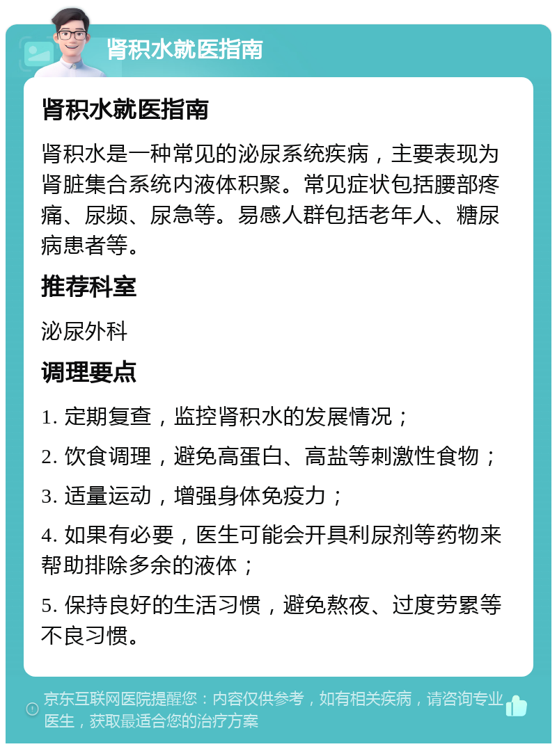 肾积水就医指南 肾积水就医指南 肾积水是一种常见的泌尿系统疾病，主要表现为肾脏集合系统内液体积聚。常见症状包括腰部疼痛、尿频、尿急等。易感人群包括老年人、糖尿病患者等。 推荐科室 泌尿外科 调理要点 1. 定期复查，监控肾积水的发展情况； 2. 饮食调理，避免高蛋白、高盐等刺激性食物； 3. 适量运动，增强身体免疫力； 4. 如果有必要，医生可能会开具利尿剂等药物来帮助排除多余的液体； 5. 保持良好的生活习惯，避免熬夜、过度劳累等不良习惯。