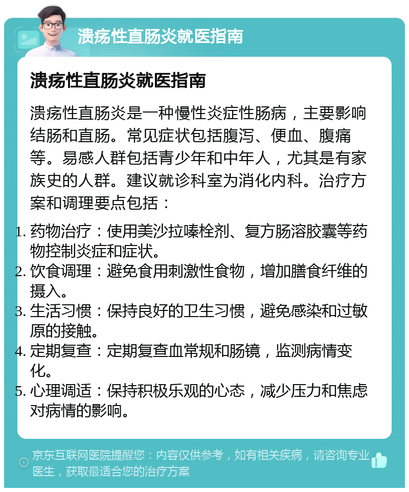 溃疡性直肠炎就医指南 溃疡性直肠炎就医指南 溃疡性直肠炎是一种慢性炎症性肠病，主要影响结肠和直肠。常见症状包括腹泻、便血、腹痛等。易感人群包括青少年和中年人，尤其是有家族史的人群。建议就诊科室为消化内科。治疗方案和调理要点包括： 药物治疗：使用美沙拉嗪栓剂、复方肠溶胶囊等药物控制炎症和症状。 饮食调理：避免食用刺激性食物，增加膳食纤维的摄入。 生活习惯：保持良好的卫生习惯，避免感染和过敏原的接触。 定期复查：定期复查血常规和肠镜，监测病情变化。 心理调适：保持积极乐观的心态，减少压力和焦虑对病情的影响。