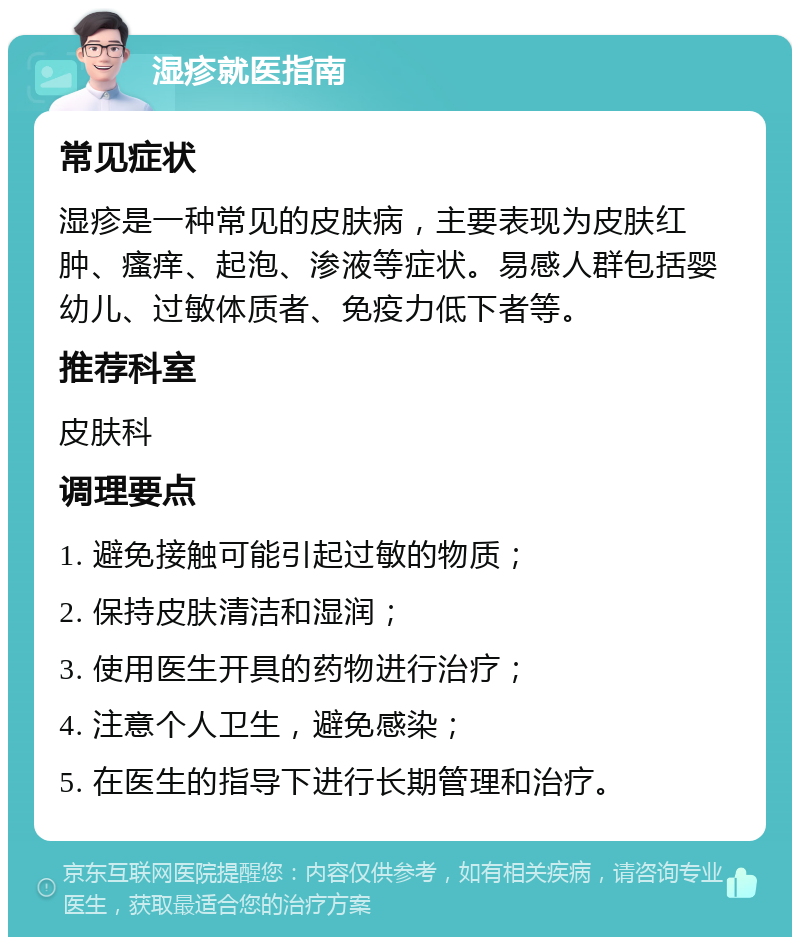 湿疹就医指南 常见症状 湿疹是一种常见的皮肤病，主要表现为皮肤红肿、瘙痒、起泡、渗液等症状。易感人群包括婴幼儿、过敏体质者、免疫力低下者等。 推荐科室 皮肤科 调理要点 1. 避免接触可能引起过敏的物质； 2. 保持皮肤清洁和湿润； 3. 使用医生开具的药物进行治疗； 4. 注意个人卫生，避免感染； 5. 在医生的指导下进行长期管理和治疗。