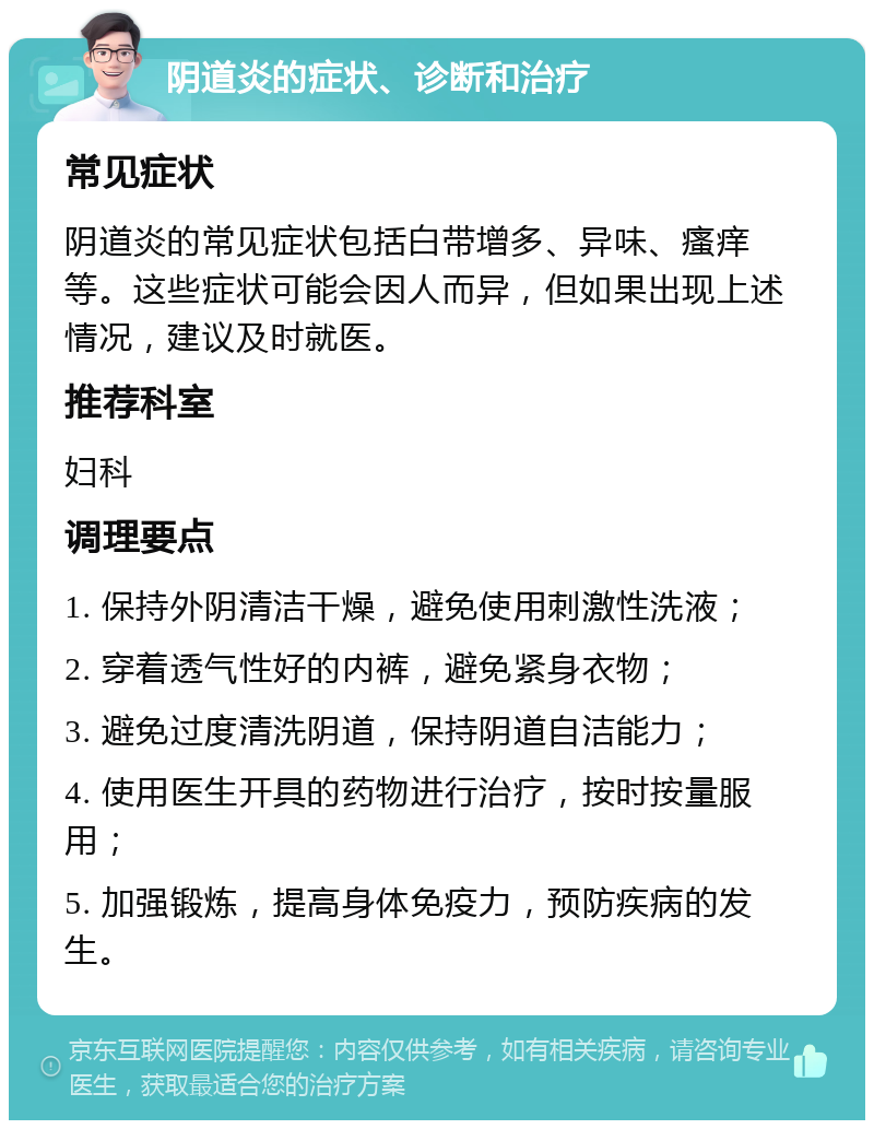 阴道炎的症状、诊断和治疗 常见症状 阴道炎的常见症状包括白带增多、异味、瘙痒等。这些症状可能会因人而异，但如果出现上述情况，建议及时就医。 推荐科室 妇科 调理要点 1. 保持外阴清洁干燥，避免使用刺激性洗液； 2. 穿着透气性好的内裤，避免紧身衣物； 3. 避免过度清洗阴道，保持阴道自洁能力； 4. 使用医生开具的药物进行治疗，按时按量服用； 5. 加强锻炼，提高身体免疫力，预防疾病的发生。