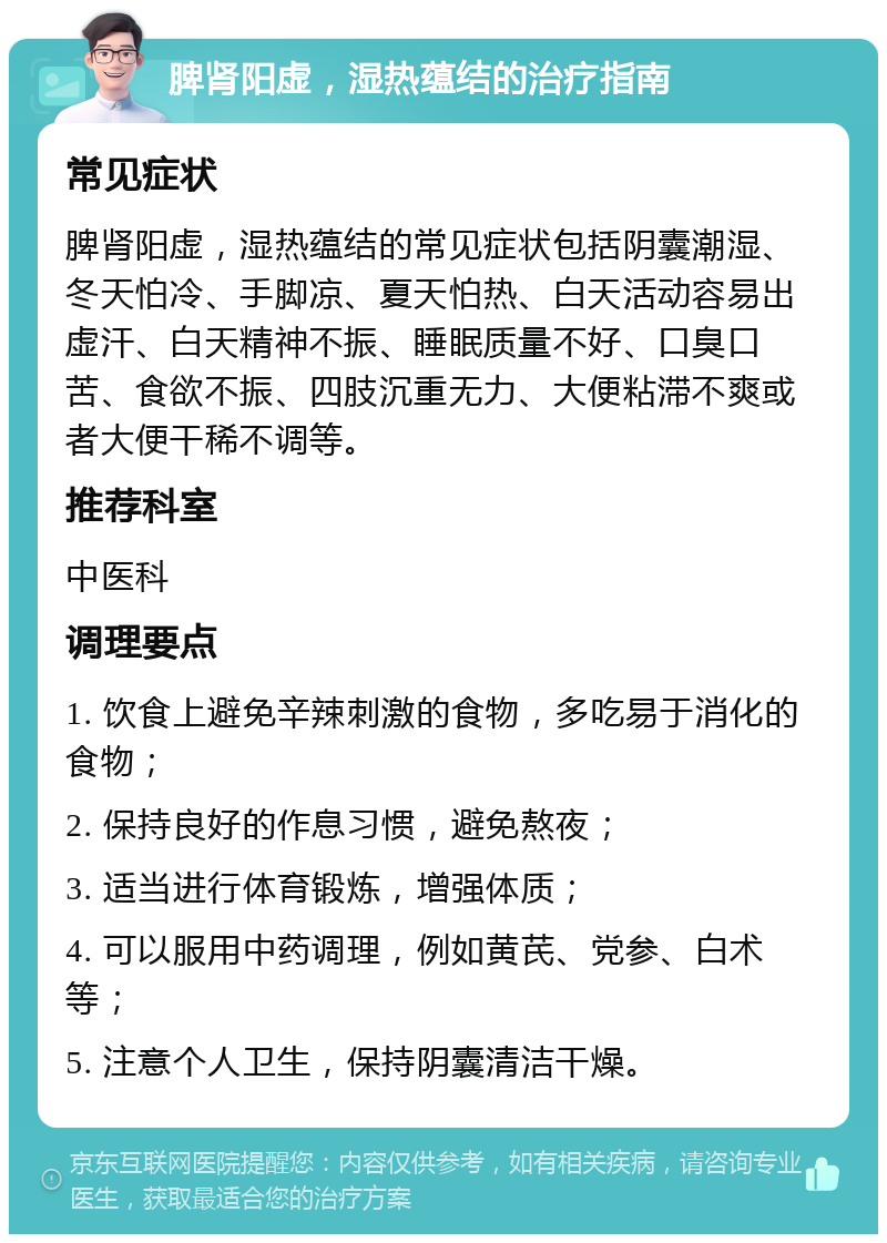 脾肾阳虚，湿热蕴结的治疗指南 常见症状 脾肾阳虚，湿热蕴结的常见症状包括阴囊潮湿、冬天怕冷、手脚凉、夏天怕热、白天活动容易出虚汗、白天精神不振、睡眠质量不好、口臭口苦、食欲不振、四肢沉重无力、大便粘滞不爽或者大便干稀不调等。 推荐科室 中医科 调理要点 1. 饮食上避免辛辣刺激的食物，多吃易于消化的食物； 2. 保持良好的作息习惯，避免熬夜； 3. 适当进行体育锻炼，增强体质； 4. 可以服用中药调理，例如黄芪、党参、白术等； 5. 注意个人卫生，保持阴囊清洁干燥。