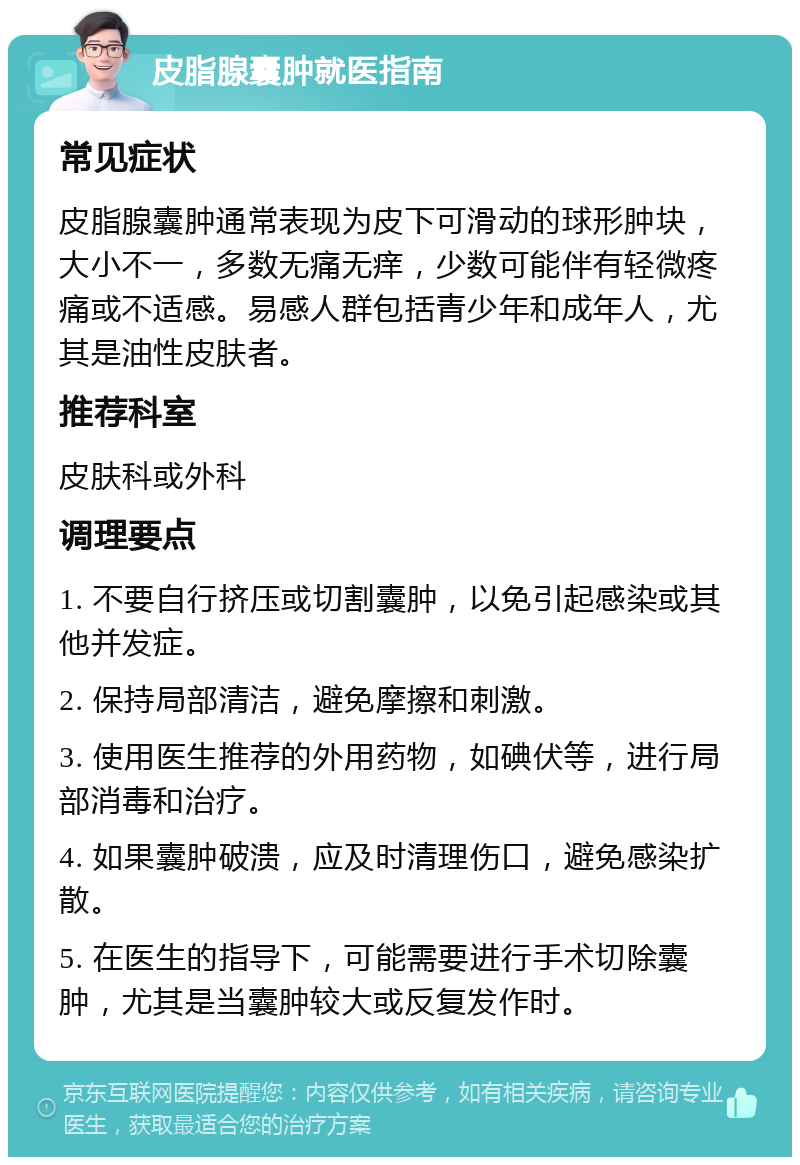 皮脂腺囊肿就医指南 常见症状 皮脂腺囊肿通常表现为皮下可滑动的球形肿块，大小不一，多数无痛无痒，少数可能伴有轻微疼痛或不适感。易感人群包括青少年和成年人，尤其是油性皮肤者。 推荐科室 皮肤科或外科 调理要点 1. 不要自行挤压或切割囊肿，以免引起感染或其他并发症。 2. 保持局部清洁，避免摩擦和刺激。 3. 使用医生推荐的外用药物，如碘伏等，进行局部消毒和治疗。 4. 如果囊肿破溃，应及时清理伤口，避免感染扩散。 5. 在医生的指导下，可能需要进行手术切除囊肿，尤其是当囊肿较大或反复发作时。