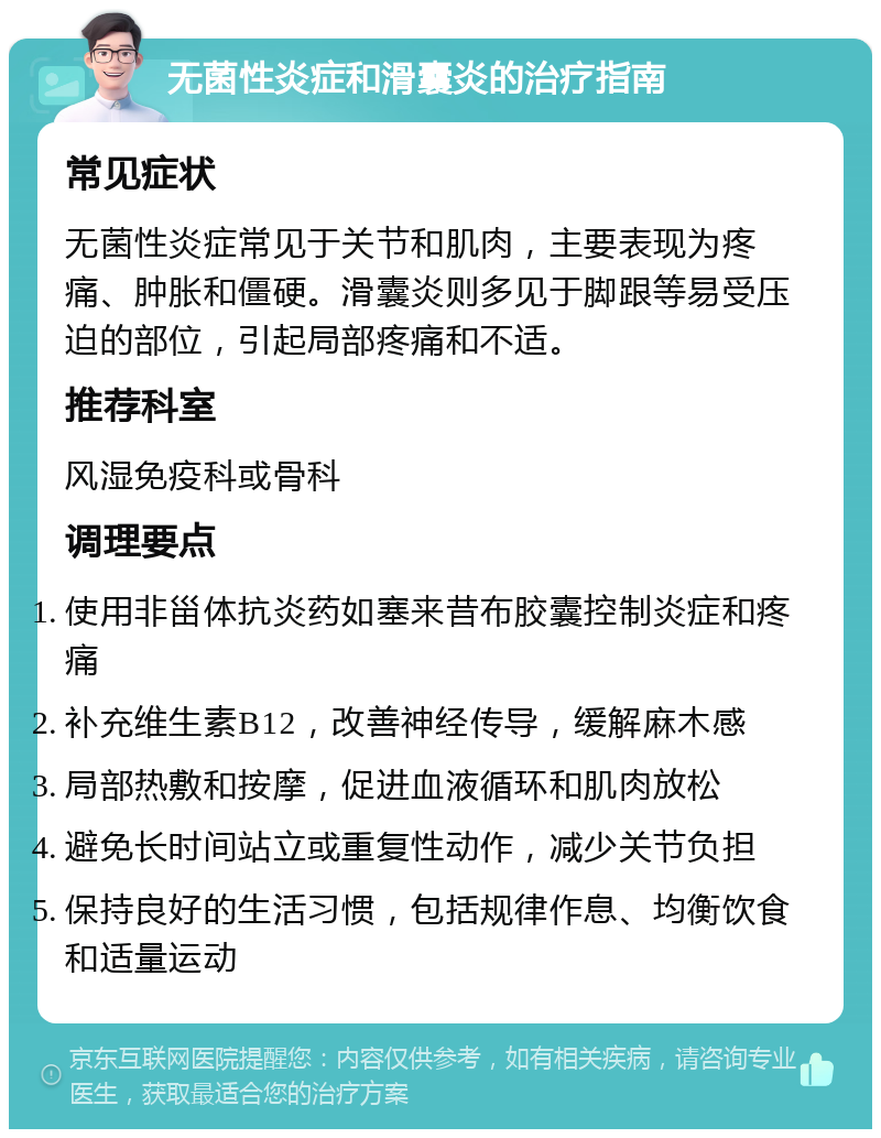 无菌性炎症和滑囊炎的治疗指南 常见症状 无菌性炎症常见于关节和肌肉，主要表现为疼痛、肿胀和僵硬。滑囊炎则多见于脚跟等易受压迫的部位，引起局部疼痛和不适。 推荐科室 风湿免疫科或骨科 调理要点 使用非甾体抗炎药如塞来昔布胶囊控制炎症和疼痛 补充维生素B12，改善神经传导，缓解麻木感 局部热敷和按摩，促进血液循环和肌肉放松 避免长时间站立或重复性动作，减少关节负担 保持良好的生活习惯，包括规律作息、均衡饮食和适量运动