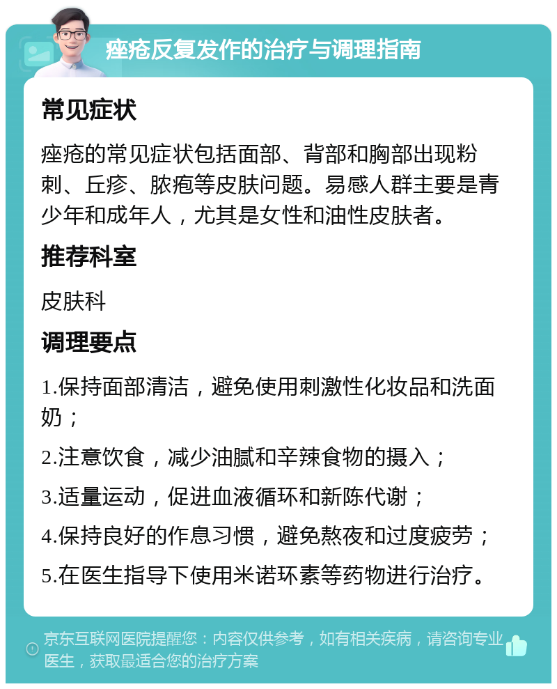 痤疮反复发作的治疗与调理指南 常见症状 痤疮的常见症状包括面部、背部和胸部出现粉刺、丘疹、脓疱等皮肤问题。易感人群主要是青少年和成年人，尤其是女性和油性皮肤者。 推荐科室 皮肤科 调理要点 1.保持面部清洁，避免使用刺激性化妆品和洗面奶； 2.注意饮食，减少油腻和辛辣食物的摄入； 3.适量运动，促进血液循环和新陈代谢； 4.保持良好的作息习惯，避免熬夜和过度疲劳； 5.在医生指导下使用米诺环素等药物进行治疗。