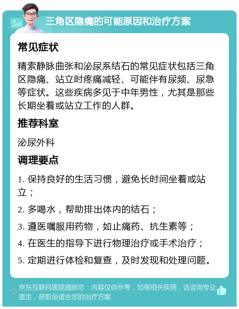 三角区隐痛的可能原因和治疗方案 常见症状 精索静脉曲张和泌尿系结石的常见症状包括三角区隐痛、站立时疼痛减轻、可能伴有尿频、尿急等症状。这些疾病多见于中年男性，尤其是那些长期坐着或站立工作的人群。 推荐科室 泌尿外科 调理要点 1. 保持良好的生活习惯，避免长时间坐着或站立； 2. 多喝水，帮助排出体内的结石； 3. 遵医嘱服用药物，如止痛药、抗生素等； 4. 在医生的指导下进行物理治疗或手术治疗； 5. 定期进行体检和复查，及时发现和处理问题。