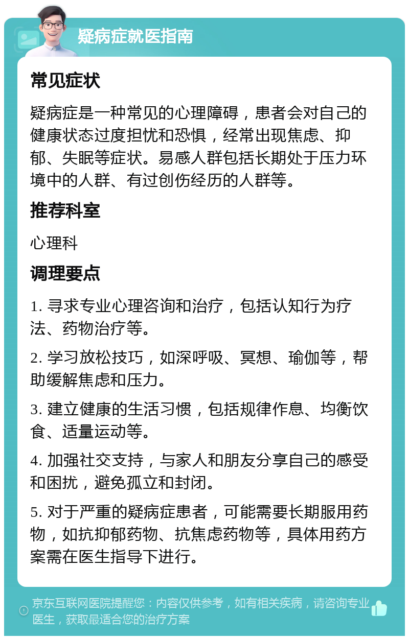 疑病症就医指南 常见症状 疑病症是一种常见的心理障碍，患者会对自己的健康状态过度担忧和恐惧，经常出现焦虑、抑郁、失眠等症状。易感人群包括长期处于压力环境中的人群、有过创伤经历的人群等。 推荐科室 心理科 调理要点 1. 寻求专业心理咨询和治疗，包括认知行为疗法、药物治疗等。 2. 学习放松技巧，如深呼吸、冥想、瑜伽等，帮助缓解焦虑和压力。 3. 建立健康的生活习惯，包括规律作息、均衡饮食、适量运动等。 4. 加强社交支持，与家人和朋友分享自己的感受和困扰，避免孤立和封闭。 5. 对于严重的疑病症患者，可能需要长期服用药物，如抗抑郁药物、抗焦虑药物等，具体用药方案需在医生指导下进行。