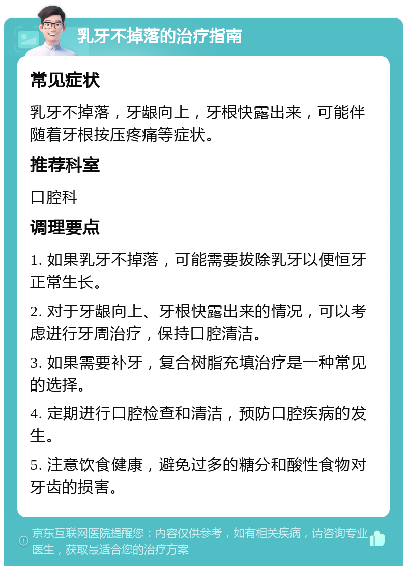 乳牙不掉落的治疗指南 常见症状 乳牙不掉落，牙龈向上，牙根快露出来，可能伴随着牙根按压疼痛等症状。 推荐科室 口腔科 调理要点 1. 如果乳牙不掉落，可能需要拔除乳牙以便恒牙正常生长。 2. 对于牙龈向上、牙根快露出来的情况，可以考虑进行牙周治疗，保持口腔清洁。 3. 如果需要补牙，复合树脂充填治疗是一种常见的选择。 4. 定期进行口腔检查和清洁，预防口腔疾病的发生。 5. 注意饮食健康，避免过多的糖分和酸性食物对牙齿的损害。