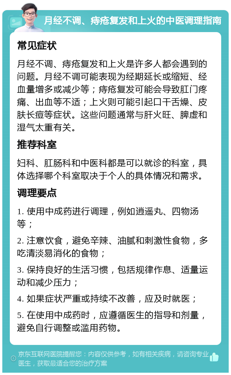 月经不调、痔疮复发和上火的中医调理指南 常见症状 月经不调、痔疮复发和上火是许多人都会遇到的问题。月经不调可能表现为经期延长或缩短、经血量增多或减少等；痔疮复发可能会导致肛门疼痛、出血等不适；上火则可能引起口干舌燥、皮肤长痘等症状。这些问题通常与肝火旺、脾虚和湿气太重有关。 推荐科室 妇科、肛肠科和中医科都是可以就诊的科室，具体选择哪个科室取决于个人的具体情况和需求。 调理要点 1. 使用中成药进行调理，例如逍遥丸、四物汤等； 2. 注意饮食，避免辛辣、油腻和刺激性食物，多吃清淡易消化的食物； 3. 保持良好的生活习惯，包括规律作息、适量运动和减少压力； 4. 如果症状严重或持续不改善，应及时就医； 5. 在使用中成药时，应遵循医生的指导和剂量，避免自行调整或滥用药物。