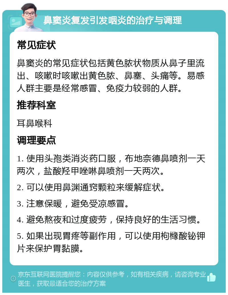 鼻窦炎复发引发咽炎的治疗与调理 常见症状 鼻窦炎的常见症状包括黄色脓状物质从鼻子里流出、咳嗽时咳嗽出黄色脓、鼻塞、头痛等。易感人群主要是经常感冒、免疫力较弱的人群。 推荐科室 耳鼻喉科 调理要点 1. 使用头孢类消炎药口服，布地奈德鼻喷剂一天两次，盐酸羟甲唑啉鼻喷剂一天两次。 2. 可以使用鼻渊通窍颗粒来缓解症状。 3. 注意保暖，避免受凉感冒。 4. 避免熬夜和过度疲劳，保持良好的生活习惯。 5. 如果出现胃疼等副作用，可以使用枸橼酸铋钾片来保护胃黏膜。