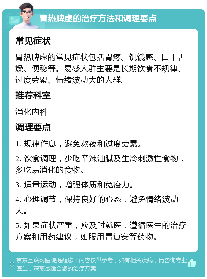 胃热脾虚的治疗方法和调理要点 常见症状 胃热脾虚的常见症状包括胃疼、饥饿感、口干舌燥、便秘等。易感人群主要是长期饮食不规律、过度劳累、情绪波动大的人群。 推荐科室 消化内科 调理要点 1. 规律作息，避免熬夜和过度劳累。 2. 饮食调理，少吃辛辣油腻及生冷刺激性食物，多吃易消化的食物。 3. 适量运动，增强体质和免疫力。 4. 心理调节，保持良好的心态，避免情绪波动大。 5. 如果症状严重，应及时就医，遵循医生的治疗方案和用药建议，如服用胃复安等药物。