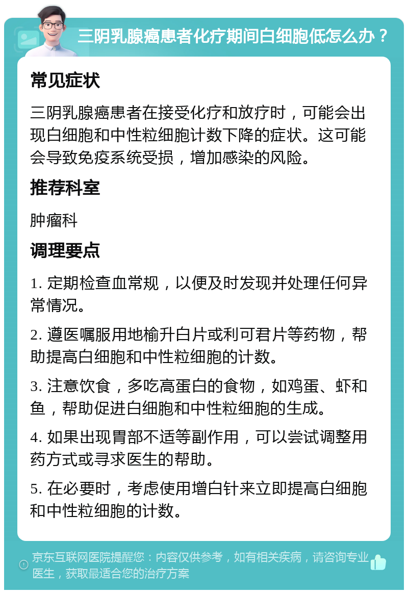 三阴乳腺癌患者化疗期间白细胞低怎么办？ 常见症状 三阴乳腺癌患者在接受化疗和放疗时，可能会出现白细胞和中性粒细胞计数下降的症状。这可能会导致免疫系统受损，增加感染的风险。 推荐科室 肿瘤科 调理要点 1. 定期检查血常规，以便及时发现并处理任何异常情况。 2. 遵医嘱服用地榆升白片或利可君片等药物，帮助提高白细胞和中性粒细胞的计数。 3. 注意饮食，多吃高蛋白的食物，如鸡蛋、虾和鱼，帮助促进白细胞和中性粒细胞的生成。 4. 如果出现胃部不适等副作用，可以尝试调整用药方式或寻求医生的帮助。 5. 在必要时，考虑使用增白针来立即提高白细胞和中性粒细胞的计数。