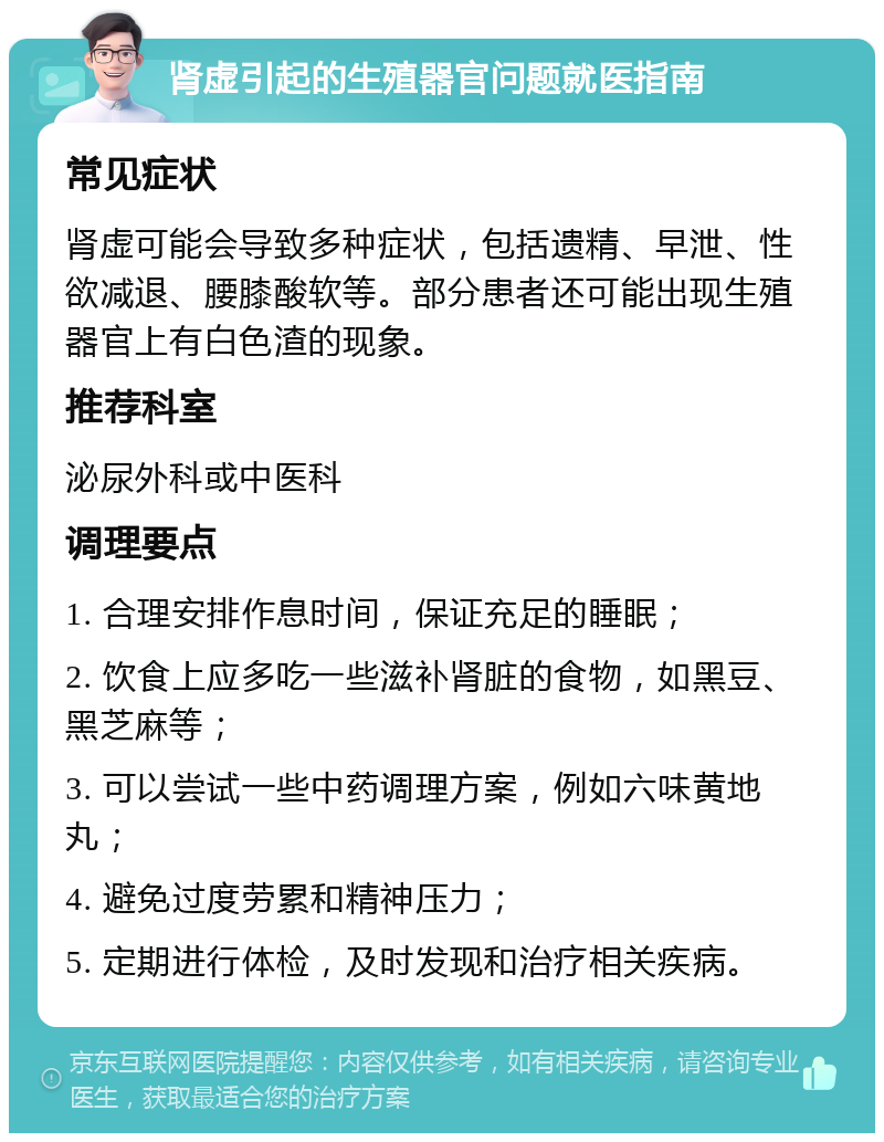 肾虚引起的生殖器官问题就医指南 常见症状 肾虚可能会导致多种症状，包括遗精、早泄、性欲减退、腰膝酸软等。部分患者还可能出现生殖器官上有白色渣的现象。 推荐科室 泌尿外科或中医科 调理要点 1. 合理安排作息时间，保证充足的睡眠； 2. 饮食上应多吃一些滋补肾脏的食物，如黑豆、黑芝麻等； 3. 可以尝试一些中药调理方案，例如六味黄地丸； 4. 避免过度劳累和精神压力； 5. 定期进行体检，及时发现和治疗相关疾病。