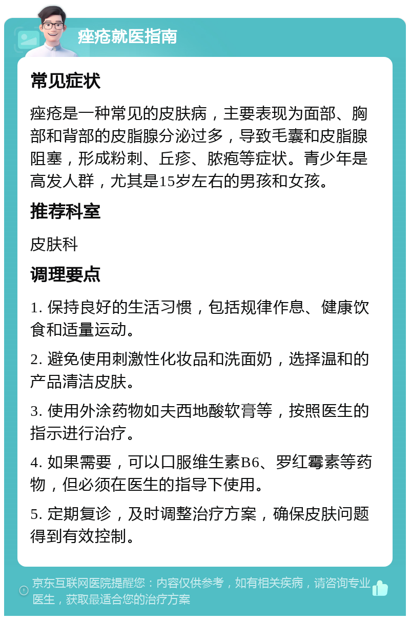 痤疮就医指南 常见症状 痤疮是一种常见的皮肤病，主要表现为面部、胸部和背部的皮脂腺分泌过多，导致毛囊和皮脂腺阻塞，形成粉刺、丘疹、脓疱等症状。青少年是高发人群，尤其是15岁左右的男孩和女孩。 推荐科室 皮肤科 调理要点 1. 保持良好的生活习惯，包括规律作息、健康饮食和适量运动。 2. 避免使用刺激性化妆品和洗面奶，选择温和的产品清洁皮肤。 3. 使用外涂药物如夫西地酸软膏等，按照医生的指示进行治疗。 4. 如果需要，可以口服维生素B6、罗红霉素等药物，但必须在医生的指导下使用。 5. 定期复诊，及时调整治疗方案，确保皮肤问题得到有效控制。