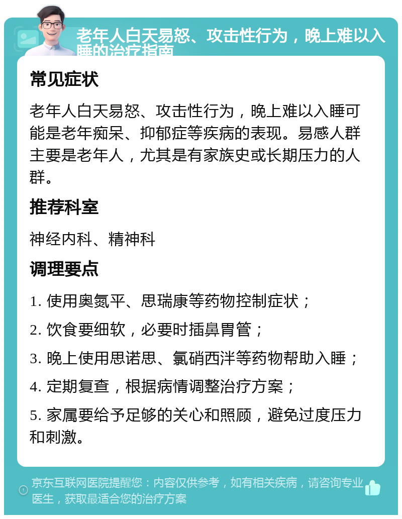 老年人白天易怒、攻击性行为，晚上难以入睡的治疗指南 常见症状 老年人白天易怒、攻击性行为，晚上难以入睡可能是老年痴呆、抑郁症等疾病的表现。易感人群主要是老年人，尤其是有家族史或长期压力的人群。 推荐科室 神经内科、精神科 调理要点 1. 使用奥氮平、思瑞康等药物控制症状； 2. 饮食要细软，必要时插鼻胃管； 3. 晚上使用思诺思、氯硝西泮等药物帮助入睡； 4. 定期复查，根据病情调整治疗方案； 5. 家属要给予足够的关心和照顾，避免过度压力和刺激。