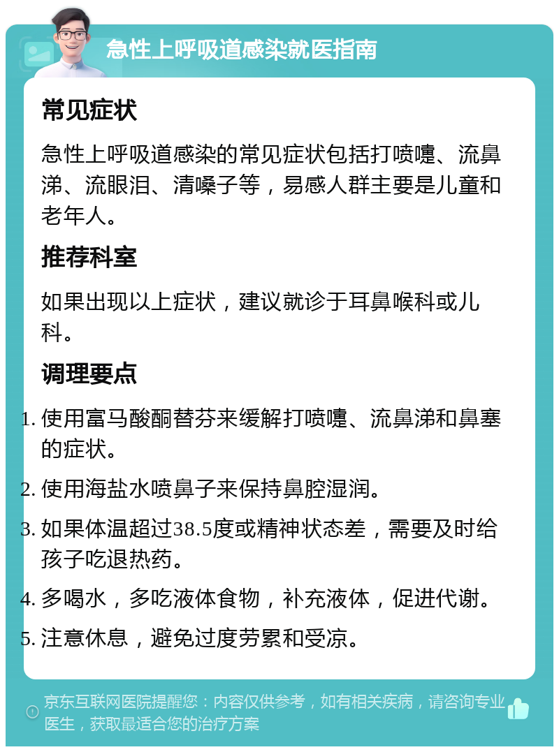 急性上呼吸道感染就医指南 常见症状 急性上呼吸道感染的常见症状包括打喷嚏、流鼻涕、流眼泪、清嗓子等，易感人群主要是儿童和老年人。 推荐科室 如果出现以上症状，建议就诊于耳鼻喉科或儿科。 调理要点 使用富马酸酮替芬来缓解打喷嚏、流鼻涕和鼻塞的症状。 使用海盐水喷鼻子来保持鼻腔湿润。 如果体温超过38.5度或精神状态差，需要及时给孩子吃退热药。 多喝水，多吃液体食物，补充液体，促进代谢。 注意休息，避免过度劳累和受凉。