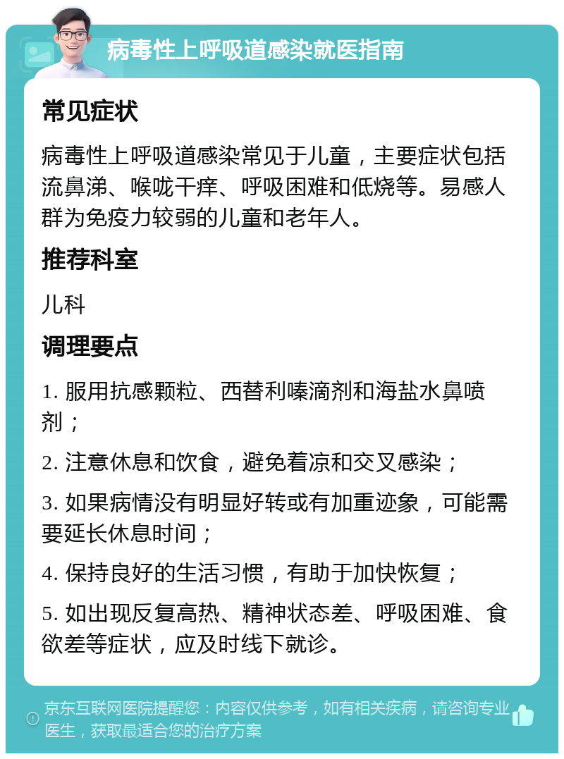 病毒性上呼吸道感染就医指南 常见症状 病毒性上呼吸道感染常见于儿童，主要症状包括流鼻涕、喉咙干痒、呼吸困难和低烧等。易感人群为免疫力较弱的儿童和老年人。 推荐科室 儿科 调理要点 1. 服用抗感颗粒、西替利嗪滴剂和海盐水鼻喷剂； 2. 注意休息和饮食，避免着凉和交叉感染； 3. 如果病情没有明显好转或有加重迹象，可能需要延长休息时间； 4. 保持良好的生活习惯，有助于加快恢复； 5. 如出现反复高热、精神状态差、呼吸困难、食欲差等症状，应及时线下就诊。