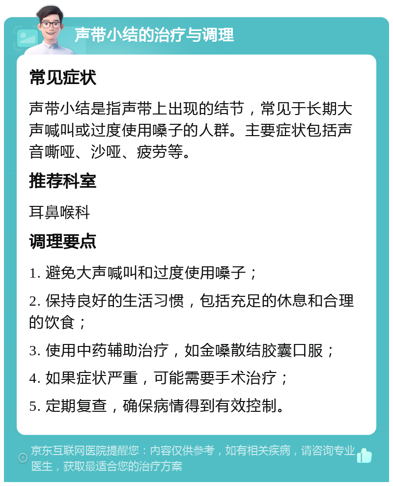 声带小结的治疗与调理 常见症状 声带小结是指声带上出现的结节，常见于长期大声喊叫或过度使用嗓子的人群。主要症状包括声音嘶哑、沙哑、疲劳等。 推荐科室 耳鼻喉科 调理要点 1. 避免大声喊叫和过度使用嗓子； 2. 保持良好的生活习惯，包括充足的休息和合理的饮食； 3. 使用中药辅助治疗，如金嗓散结胶囊口服； 4. 如果症状严重，可能需要手术治疗； 5. 定期复查，确保病情得到有效控制。