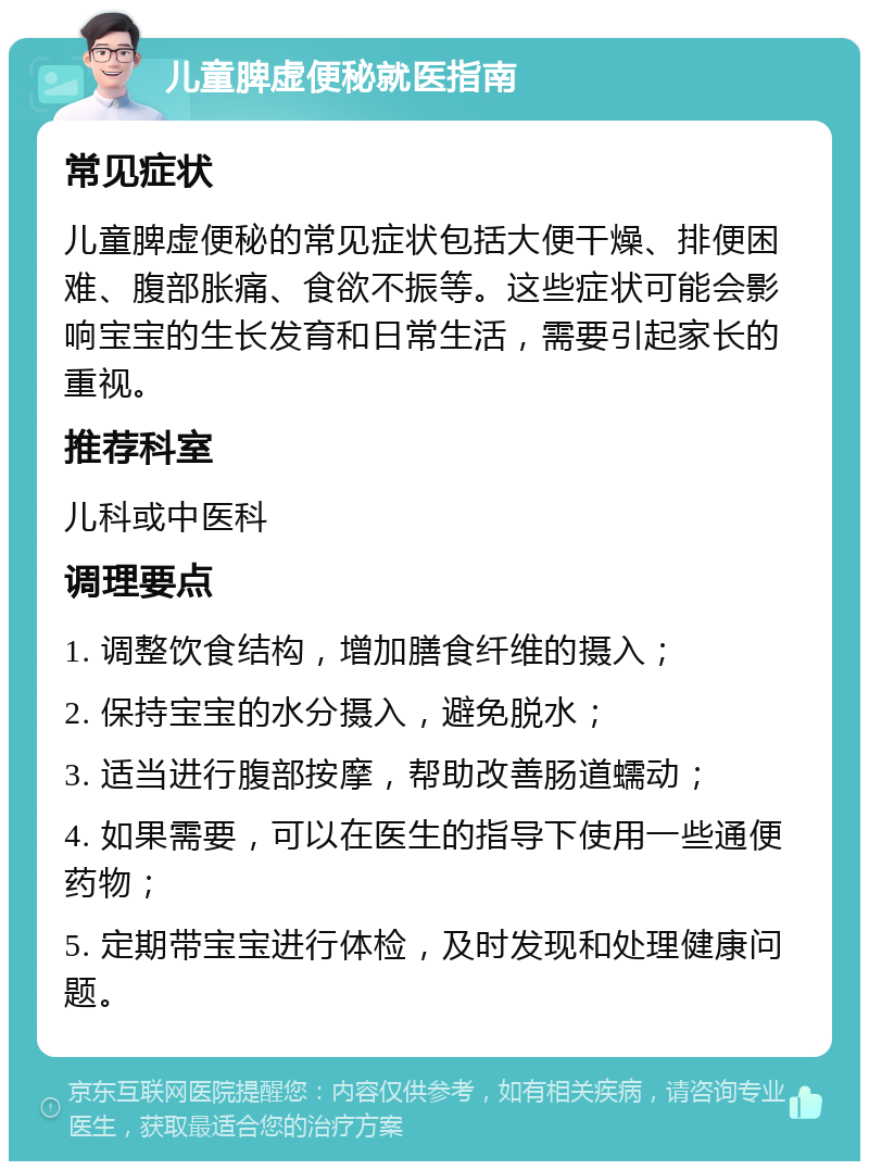 儿童脾虚便秘就医指南 常见症状 儿童脾虚便秘的常见症状包括大便干燥、排便困难、腹部胀痛、食欲不振等。这些症状可能会影响宝宝的生长发育和日常生活，需要引起家长的重视。 推荐科室 儿科或中医科 调理要点 1. 调整饮食结构，增加膳食纤维的摄入； 2. 保持宝宝的水分摄入，避免脱水； 3. 适当进行腹部按摩，帮助改善肠道蠕动； 4. 如果需要，可以在医生的指导下使用一些通便药物； 5. 定期带宝宝进行体检，及时发现和处理健康问题。