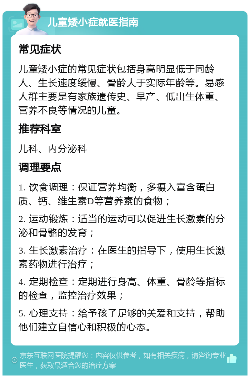 儿童矮小症就医指南 常见症状 儿童矮小症的常见症状包括身高明显低于同龄人、生长速度缓慢、骨龄大于实际年龄等。易感人群主要是有家族遗传史、早产、低出生体重、营养不良等情况的儿童。 推荐科室 儿科、内分泌科 调理要点 1. 饮食调理：保证营养均衡，多摄入富含蛋白质、钙、维生素D等营养素的食物； 2. 运动锻炼：适当的运动可以促进生长激素的分泌和骨骼的发育； 3. 生长激素治疗：在医生的指导下，使用生长激素药物进行治疗； 4. 定期检查：定期进行身高、体重、骨龄等指标的检查，监控治疗效果； 5. 心理支持：给予孩子足够的关爱和支持，帮助他们建立自信心和积极的心态。