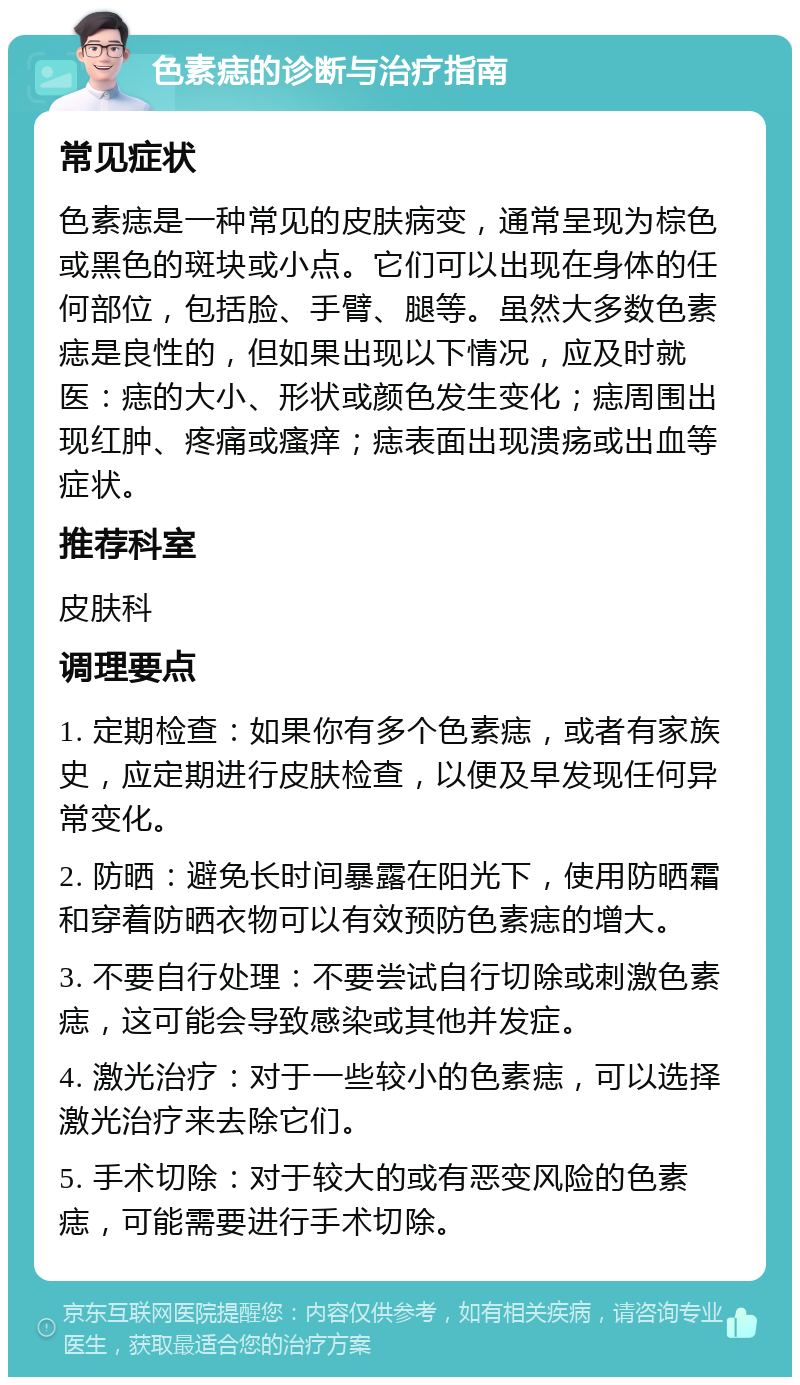 色素痣的诊断与治疗指南 常见症状 色素痣是一种常见的皮肤病变，通常呈现为棕色或黑色的斑块或小点。它们可以出现在身体的任何部位，包括脸、手臂、腿等。虽然大多数色素痣是良性的，但如果出现以下情况，应及时就医：痣的大小、形状或颜色发生变化；痣周围出现红肿、疼痛或瘙痒；痣表面出现溃疡或出血等症状。 推荐科室 皮肤科 调理要点 1. 定期检查：如果你有多个色素痣，或者有家族史，应定期进行皮肤检查，以便及早发现任何异常变化。 2. 防晒：避免长时间暴露在阳光下，使用防晒霜和穿着防晒衣物可以有效预防色素痣的增大。 3. 不要自行处理：不要尝试自行切除或刺激色素痣，这可能会导致感染或其他并发症。 4. 激光治疗：对于一些较小的色素痣，可以选择激光治疗来去除它们。 5. 手术切除：对于较大的或有恶变风险的色素痣，可能需要进行手术切除。