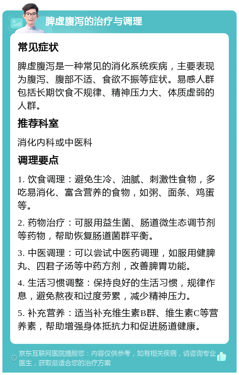 脾虚腹泻的治疗与调理 常见症状 脾虚腹泻是一种常见的消化系统疾病，主要表现为腹泻、腹部不适、食欲不振等症状。易感人群包括长期饮食不规律、精神压力大、体质虚弱的人群。 推荐科室 消化内科或中医科 调理要点 1. 饮食调理：避免生冷、油腻、刺激性食物，多吃易消化、富含营养的食物，如粥、面条、鸡蛋等。 2. 药物治疗：可服用益生菌、肠道微生态调节剂等药物，帮助恢复肠道菌群平衡。 3. 中医调理：可以尝试中医药调理，如服用健脾丸、四君子汤等中药方剂，改善脾胃功能。 4. 生活习惯调整：保持良好的生活习惯，规律作息，避免熬夜和过度劳累，减少精神压力。 5. 补充营养：适当补充维生素B群、维生素C等营养素，帮助增强身体抵抗力和促进肠道健康。