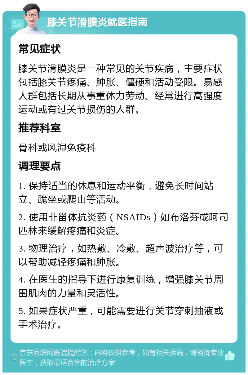 膝关节滑膜炎就医指南 常见症状 膝关节滑膜炎是一种常见的关节疾病，主要症状包括膝关节疼痛、肿胀、僵硬和活动受限。易感人群包括长期从事重体力劳动、经常进行高强度运动或有过关节损伤的人群。 推荐科室 骨科或风湿免疫科 调理要点 1. 保持适当的休息和运动平衡，避免长时间站立、跪坐或爬山等活动。 2. 使用非甾体抗炎药（NSAIDs）如布洛芬或阿司匹林来缓解疼痛和炎症。 3. 物理治疗，如热敷、冷敷、超声波治疗等，可以帮助减轻疼痛和肿胀。 4. 在医生的指导下进行康复训练，增强膝关节周围肌肉的力量和灵活性。 5. 如果症状严重，可能需要进行关节穿刺抽液或手术治疗。