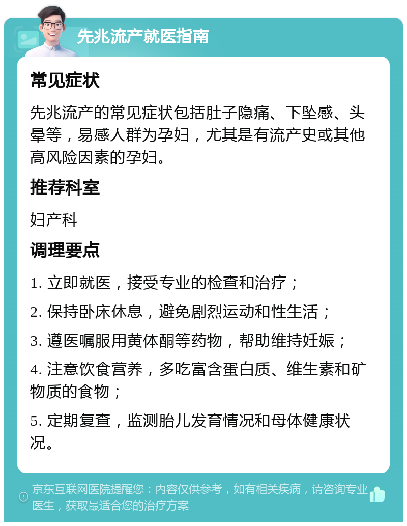 先兆流产就医指南 常见症状 先兆流产的常见症状包括肚子隐痛、下坠感、头晕等，易感人群为孕妇，尤其是有流产史或其他高风险因素的孕妇。 推荐科室 妇产科 调理要点 1. 立即就医，接受专业的检查和治疗； 2. 保持卧床休息，避免剧烈运动和性生活； 3. 遵医嘱服用黄体酮等药物，帮助维持妊娠； 4. 注意饮食营养，多吃富含蛋白质、维生素和矿物质的食物； 5. 定期复查，监测胎儿发育情况和母体健康状况。