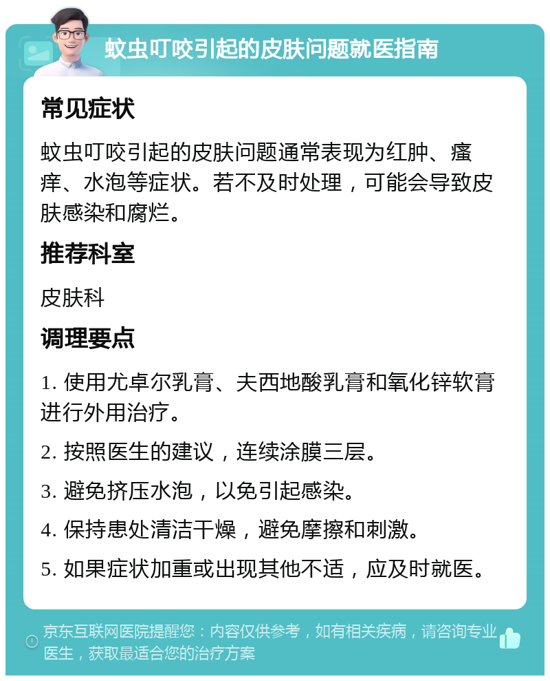 蚊虫叮咬引起的皮肤问题就医指南 常见症状 蚊虫叮咬引起的皮肤问题通常表现为红肿、瘙痒、水泡等症状。若不及时处理，可能会导致皮肤感染和腐烂。 推荐科室 皮肤科 调理要点 1. 使用尤卓尔乳膏、夫西地酸乳膏和氧化锌软膏进行外用治疗。 2. 按照医生的建议，连续涂膜三层。 3. 避免挤压水泡，以免引起感染。 4. 保持患处清洁干燥，避免摩擦和刺激。 5. 如果症状加重或出现其他不适，应及时就医。