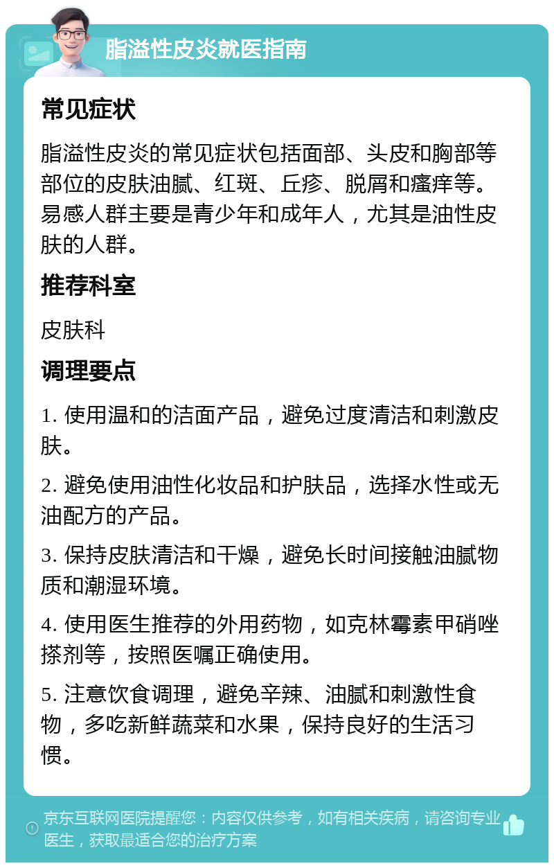 脂溢性皮炎就医指南 常见症状 脂溢性皮炎的常见症状包括面部、头皮和胸部等部位的皮肤油腻、红斑、丘疹、脱屑和瘙痒等。易感人群主要是青少年和成年人，尤其是油性皮肤的人群。 推荐科室 皮肤科 调理要点 1. 使用温和的洁面产品，避免过度清洁和刺激皮肤。 2. 避免使用油性化妆品和护肤品，选择水性或无油配方的产品。 3. 保持皮肤清洁和干燥，避免长时间接触油腻物质和潮湿环境。 4. 使用医生推荐的外用药物，如克林霉素甲硝唑搽剂等，按照医嘱正确使用。 5. 注意饮食调理，避免辛辣、油腻和刺激性食物，多吃新鲜蔬菜和水果，保持良好的生活习惯。