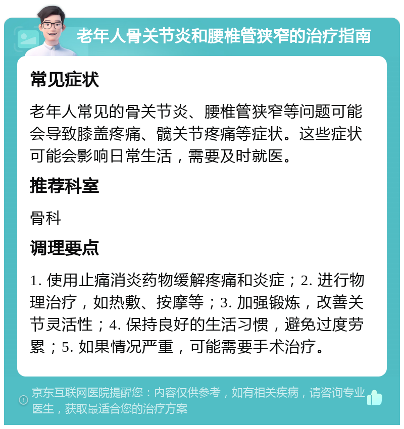 老年人骨关节炎和腰椎管狭窄的治疗指南 常见症状 老年人常见的骨关节炎、腰椎管狭窄等问题可能会导致膝盖疼痛、髋关节疼痛等症状。这些症状可能会影响日常生活，需要及时就医。 推荐科室 骨科 调理要点 1. 使用止痛消炎药物缓解疼痛和炎症；2. 进行物理治疗，如热敷、按摩等；3. 加强锻炼，改善关节灵活性；4. 保持良好的生活习惯，避免过度劳累；5. 如果情况严重，可能需要手术治疗。