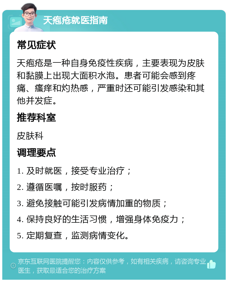 天疱疮就医指南 常见症状 天疱疮是一种自身免疫性疾病，主要表现为皮肤和黏膜上出现大面积水泡。患者可能会感到疼痛、瘙痒和灼热感，严重时还可能引发感染和其他并发症。 推荐科室 皮肤科 调理要点 1. 及时就医，接受专业治疗； 2. 遵循医嘱，按时服药； 3. 避免接触可能引发病情加重的物质； 4. 保持良好的生活习惯，增强身体免疫力； 5. 定期复查，监测病情变化。