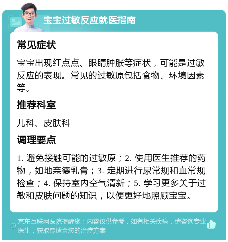 宝宝过敏反应就医指南 常见症状 宝宝出现红点点、眼睛肿胀等症状，可能是过敏反应的表现。常见的过敏原包括食物、环境因素等。 推荐科室 儿科、皮肤科 调理要点 1. 避免接触可能的过敏原；2. 使用医生推荐的药物，如地奈德乳膏；3. 定期进行尿常规和血常规检查；4. 保持室内空气清新；5. 学习更多关于过敏和皮肤问题的知识，以便更好地照顾宝宝。