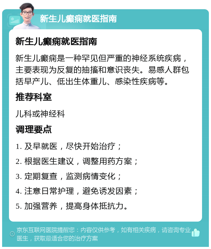 新生儿癫痫就医指南 新生儿癫痫就医指南 新生儿癫痫是一种罕见但严重的神经系统疾病，主要表现为反复的抽搐和意识丧失。易感人群包括早产儿、低出生体重儿、感染性疾病等。 推荐科室 儿科或神经科 调理要点 1. 及早就医，尽快开始治疗； 2. 根据医生建议，调整用药方案； 3. 定期复查，监测病情变化； 4. 注意日常护理，避免诱发因素； 5. 加强营养，提高身体抵抗力。