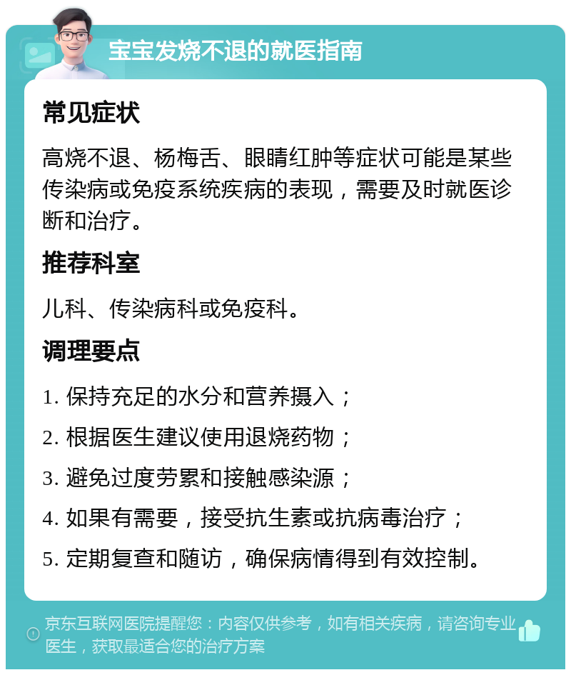 宝宝发烧不退的就医指南 常见症状 高烧不退、杨梅舌、眼睛红肿等症状可能是某些传染病或免疫系统疾病的表现，需要及时就医诊断和治疗。 推荐科室 儿科、传染病科或免疫科。 调理要点 1. 保持充足的水分和营养摄入； 2. 根据医生建议使用退烧药物； 3. 避免过度劳累和接触感染源； 4. 如果有需要，接受抗生素或抗病毒治疗； 5. 定期复查和随访，确保病情得到有效控制。