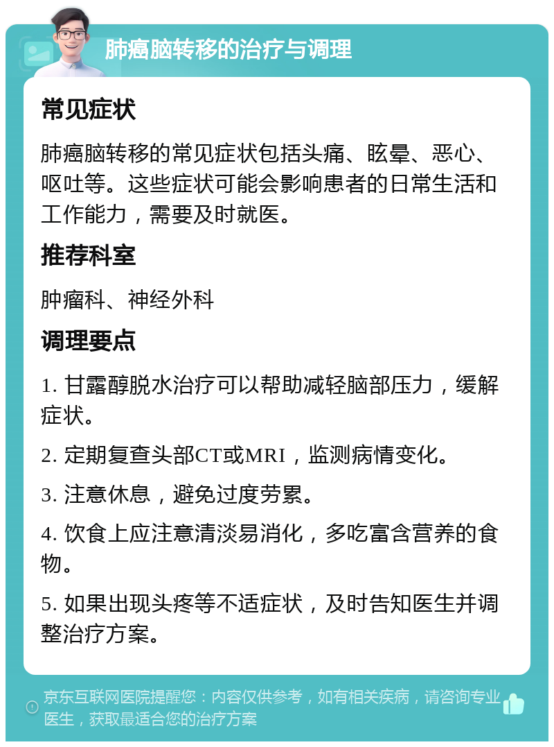 肺癌脑转移的治疗与调理 常见症状 肺癌脑转移的常见症状包括头痛、眩晕、恶心、呕吐等。这些症状可能会影响患者的日常生活和工作能力，需要及时就医。 推荐科室 肿瘤科、神经外科 调理要点 1. 甘露醇脱水治疗可以帮助减轻脑部压力，缓解症状。 2. 定期复查头部CT或MRI，监测病情变化。 3. 注意休息，避免过度劳累。 4. 饮食上应注意清淡易消化，多吃富含营养的食物。 5. 如果出现头疼等不适症状，及时告知医生并调整治疗方案。