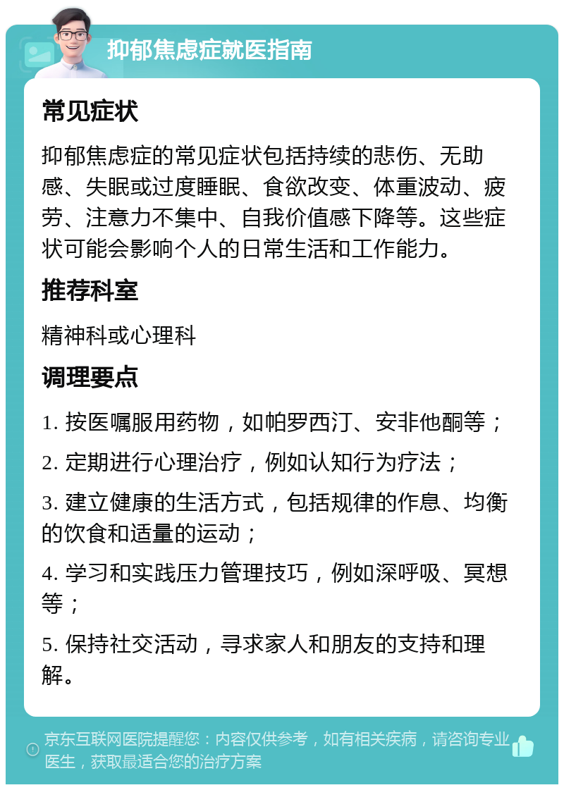 抑郁焦虑症就医指南 常见症状 抑郁焦虑症的常见症状包括持续的悲伤、无助感、失眠或过度睡眠、食欲改变、体重波动、疲劳、注意力不集中、自我价值感下降等。这些症状可能会影响个人的日常生活和工作能力。 推荐科室 精神科或心理科 调理要点 1. 按医嘱服用药物，如帕罗西汀、安非他酮等； 2. 定期进行心理治疗，例如认知行为疗法； 3. 建立健康的生活方式，包括规律的作息、均衡的饮食和适量的运动； 4. 学习和实践压力管理技巧，例如深呼吸、冥想等； 5. 保持社交活动，寻求家人和朋友的支持和理解。