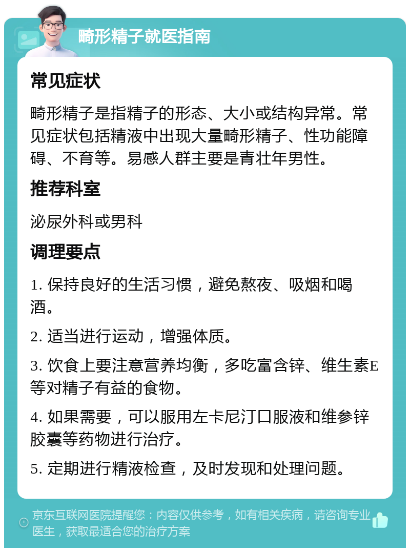 畸形精子就医指南 常见症状 畸形精子是指精子的形态、大小或结构异常。常见症状包括精液中出现大量畸形精子、性功能障碍、不育等。易感人群主要是青壮年男性。 推荐科室 泌尿外科或男科 调理要点 1. 保持良好的生活习惯，避免熬夜、吸烟和喝酒。 2. 适当进行运动，增强体质。 3. 饮食上要注意营养均衡，多吃富含锌、维生素E等对精子有益的食物。 4. 如果需要，可以服用左卡尼汀口服液和维参锌胶囊等药物进行治疗。 5. 定期进行精液检查，及时发现和处理问题。