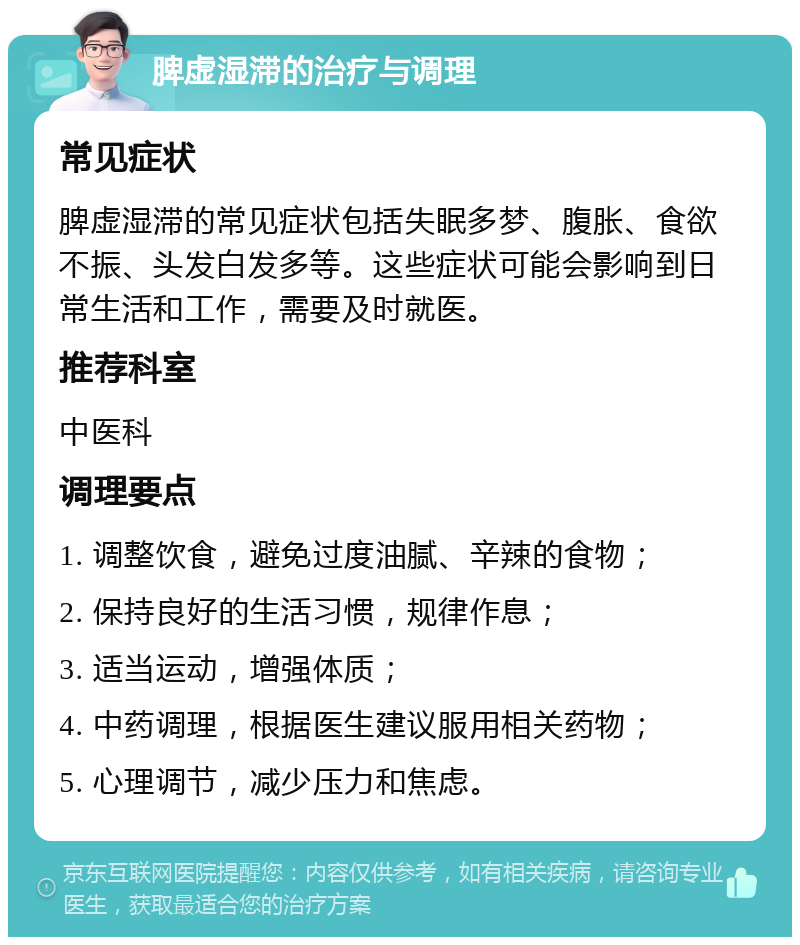 脾虚湿滞的治疗与调理 常见症状 脾虚湿滞的常见症状包括失眠多梦、腹胀、食欲不振、头发白发多等。这些症状可能会影响到日常生活和工作，需要及时就医。 推荐科室 中医科 调理要点 1. 调整饮食，避免过度油腻、辛辣的食物； 2. 保持良好的生活习惯，规律作息； 3. 适当运动，增强体质； 4. 中药调理，根据医生建议服用相关药物； 5. 心理调节，减少压力和焦虑。