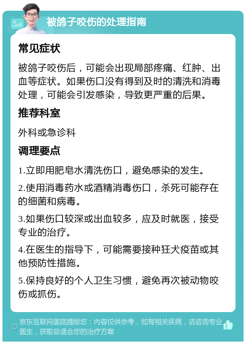 被鸽子咬伤的处理指南 常见症状 被鸽子咬伤后，可能会出现局部疼痛、红肿、出血等症状。如果伤口没有得到及时的清洗和消毒处理，可能会引发感染，导致更严重的后果。 推荐科室 外科或急诊科 调理要点 1.立即用肥皂水清洗伤口，避免感染的发生。 2.使用消毒药水或酒精消毒伤口，杀死可能存在的细菌和病毒。 3.如果伤口较深或出血较多，应及时就医，接受专业的治疗。 4.在医生的指导下，可能需要接种狂犬疫苗或其他预防性措施。 5.保持良好的个人卫生习惯，避免再次被动物咬伤或抓伤。