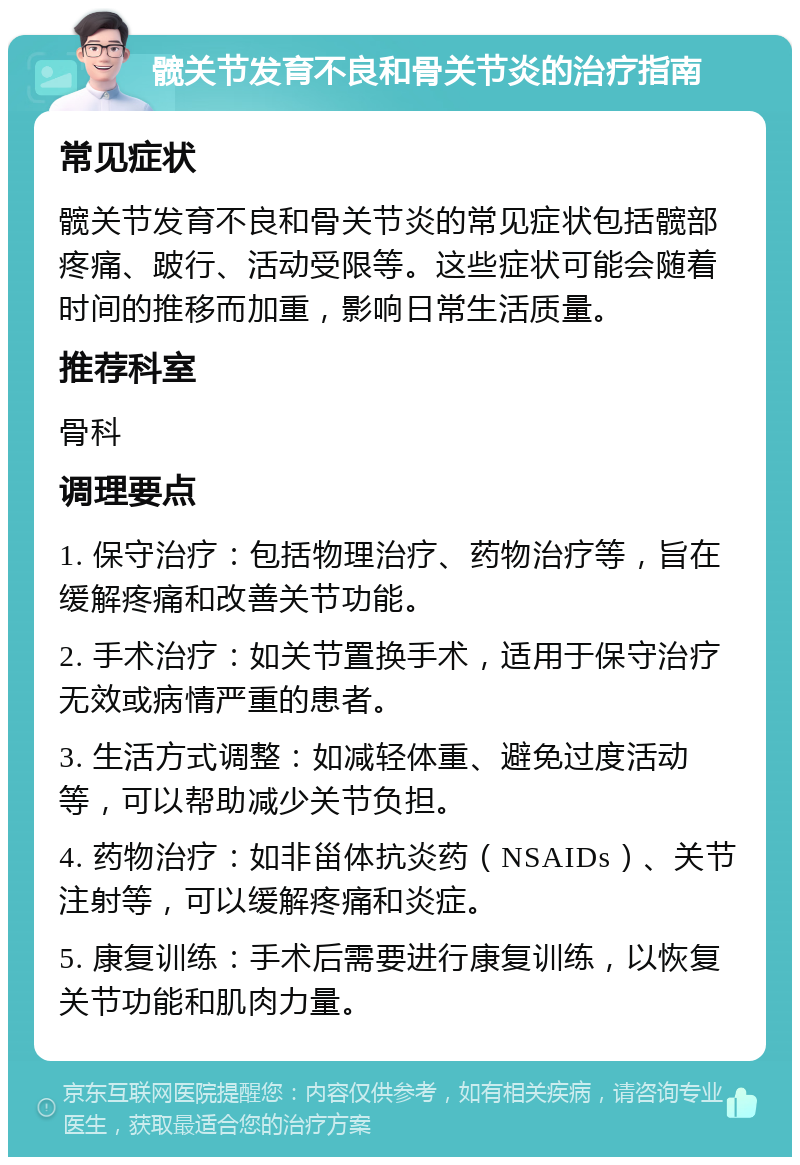 髋关节发育不良和骨关节炎的治疗指南 常见症状 髋关节发育不良和骨关节炎的常见症状包括髋部疼痛、跛行、活动受限等。这些症状可能会随着时间的推移而加重，影响日常生活质量。 推荐科室 骨科 调理要点 1. 保守治疗：包括物理治疗、药物治疗等，旨在缓解疼痛和改善关节功能。 2. 手术治疗：如关节置换手术，适用于保守治疗无效或病情严重的患者。 3. 生活方式调整：如减轻体重、避免过度活动等，可以帮助减少关节负担。 4. 药物治疗：如非甾体抗炎药（NSAIDs）、关节注射等，可以缓解疼痛和炎症。 5. 康复训练：手术后需要进行康复训练，以恢复关节功能和肌肉力量。