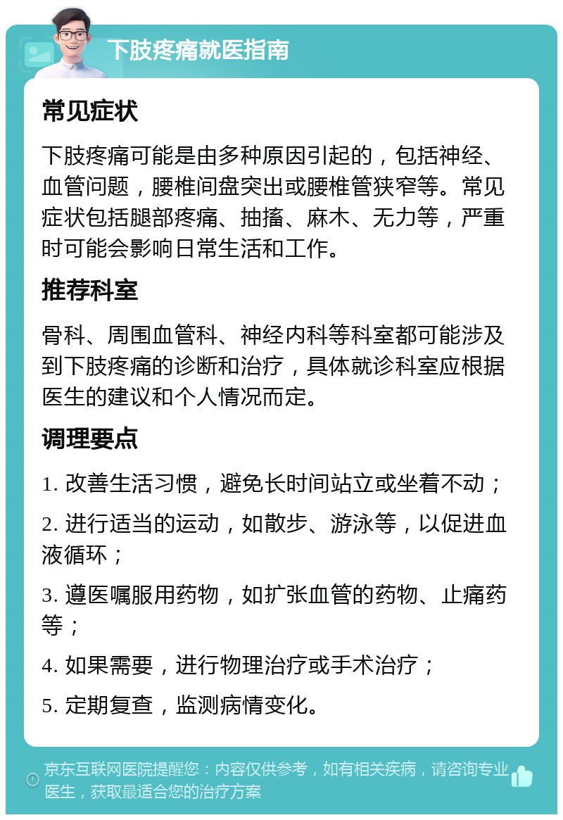 下肢疼痛就医指南 常见症状 下肢疼痛可能是由多种原因引起的，包括神经、血管问题，腰椎间盘突出或腰椎管狭窄等。常见症状包括腿部疼痛、抽搐、麻木、无力等，严重时可能会影响日常生活和工作。 推荐科室 骨科、周围血管科、神经内科等科室都可能涉及到下肢疼痛的诊断和治疗，具体就诊科室应根据医生的建议和个人情况而定。 调理要点 1. 改善生活习惯，避免长时间站立或坐着不动； 2. 进行适当的运动，如散步、游泳等，以促进血液循环； 3. 遵医嘱服用药物，如扩张血管的药物、止痛药等； 4. 如果需要，进行物理治疗或手术治疗； 5. 定期复查，监测病情变化。