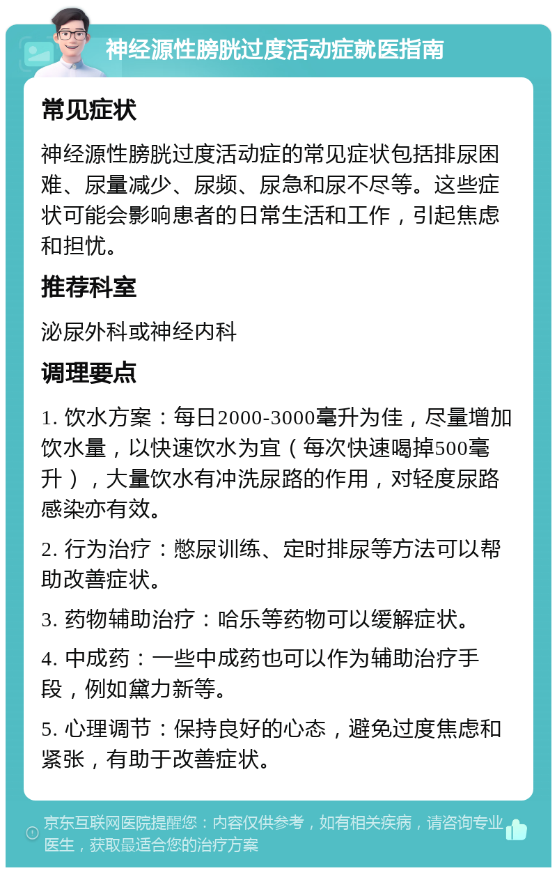 神经源性膀胱过度活动症就医指南 常见症状 神经源性膀胱过度活动症的常见症状包括排尿困难、尿量减少、尿频、尿急和尿不尽等。这些症状可能会影响患者的日常生活和工作，引起焦虑和担忧。 推荐科室 泌尿外科或神经内科 调理要点 1. 饮水方案：每日2000-3000毫升为佳，尽量增加饮水量，以快速饮水为宜（每次快速喝掉500毫升），大量饮水有冲洗尿路的作用，对轻度尿路感染亦有效。 2. 行为治疗：憋尿训练、定时排尿等方法可以帮助改善症状。 3. 药物辅助治疗：哈乐等药物可以缓解症状。 4. 中成药：一些中成药也可以作为辅助治疗手段，例如黛力新等。 5. 心理调节：保持良好的心态，避免过度焦虑和紧张，有助于改善症状。