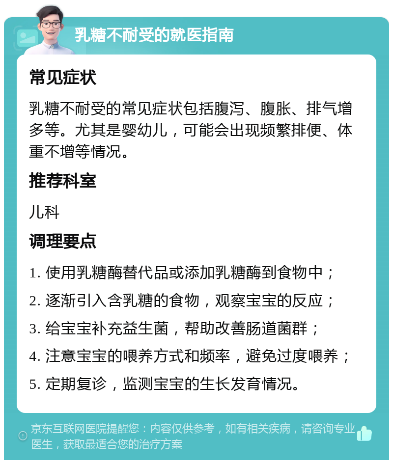 乳糖不耐受的就医指南 常见症状 乳糖不耐受的常见症状包括腹泻、腹胀、排气增多等。尤其是婴幼儿，可能会出现频繁排便、体重不增等情况。 推荐科室 儿科 调理要点 1. 使用乳糖酶替代品或添加乳糖酶到食物中； 2. 逐渐引入含乳糖的食物，观察宝宝的反应； 3. 给宝宝补充益生菌，帮助改善肠道菌群； 4. 注意宝宝的喂养方式和频率，避免过度喂养； 5. 定期复诊，监测宝宝的生长发育情况。