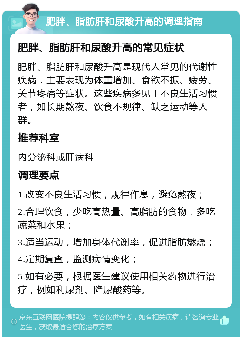 肥胖、脂肪肝和尿酸升高的调理指南 肥胖、脂肪肝和尿酸升高的常见症状 肥胖、脂肪肝和尿酸升高是现代人常见的代谢性疾病，主要表现为体重增加、食欲不振、疲劳、关节疼痛等症状。这些疾病多见于不良生活习惯者，如长期熬夜、饮食不规律、缺乏运动等人群。 推荐科室 内分泌科或肝病科 调理要点 1.改变不良生活习惯，规律作息，避免熬夜； 2.合理饮食，少吃高热量、高脂肪的食物，多吃蔬菜和水果； 3.适当运动，增加身体代谢率，促进脂肪燃烧； 4.定期复查，监测病情变化； 5.如有必要，根据医生建议使用相关药物进行治疗，例如利尿剂、降尿酸药等。