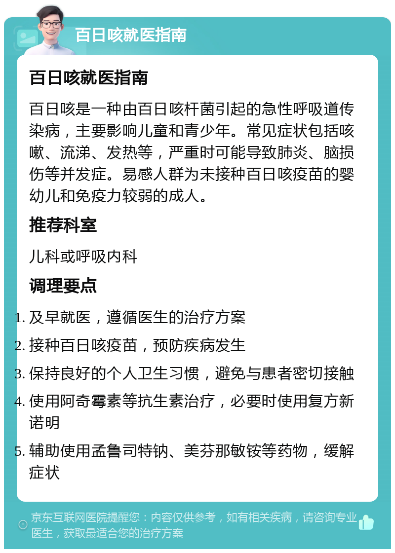 百日咳就医指南 百日咳就医指南 百日咳是一种由百日咳杆菌引起的急性呼吸道传染病，主要影响儿童和青少年。常见症状包括咳嗽、流涕、发热等，严重时可能导致肺炎、脑损伤等并发症。易感人群为未接种百日咳疫苗的婴幼儿和免疫力较弱的成人。 推荐科室 儿科或呼吸内科 调理要点 及早就医，遵循医生的治疗方案 接种百日咳疫苗，预防疾病发生 保持良好的个人卫生习惯，避免与患者密切接触 使用阿奇霉素等抗生素治疗，必要时使用复方新诺明 辅助使用孟鲁司特钠、美芬那敏铵等药物，缓解症状