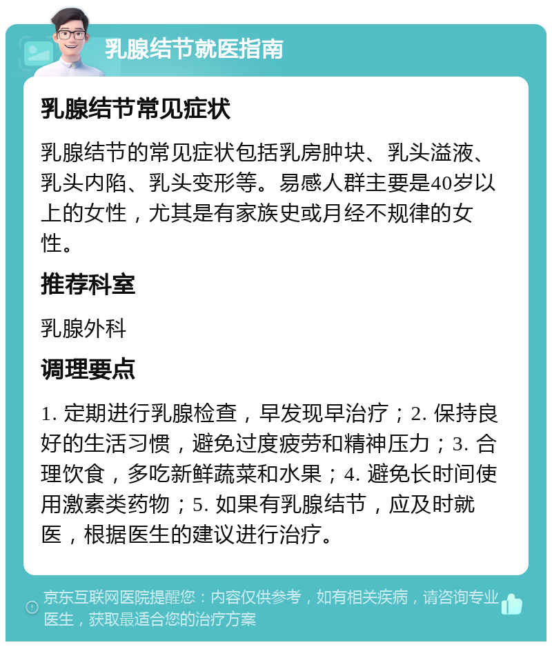 乳腺结节就医指南 乳腺结节常见症状 乳腺结节的常见症状包括乳房肿块、乳头溢液、乳头内陷、乳头变形等。易感人群主要是40岁以上的女性，尤其是有家族史或月经不规律的女性。 推荐科室 乳腺外科 调理要点 1. 定期进行乳腺检查，早发现早治疗；2. 保持良好的生活习惯，避免过度疲劳和精神压力；3. 合理饮食，多吃新鲜蔬菜和水果；4. 避免长时间使用激素类药物；5. 如果有乳腺结节，应及时就医，根据医生的建议进行治疗。