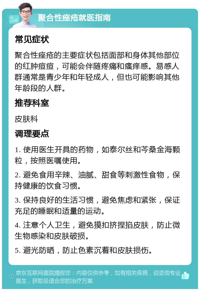 聚合性痤疮就医指南 常见症状 聚合性痤疮的主要症状包括面部和身体其他部位的红肿痘痘，可能会伴随疼痛和瘙痒感。易感人群通常是青少年和年轻成人，但也可能影响其他年龄段的人群。 推荐科室 皮肤科 调理要点 1. 使用医生开具的药物，如泰尔丝和芩桑金海颗粒，按照医嘱使用。 2. 避免食用辛辣、油腻、甜食等刺激性食物，保持健康的饮食习惯。 3. 保持良好的生活习惯，避免焦虑和紧张，保证充足的睡眠和适量的运动。 4. 注意个人卫生，避免摸扣挤捏掐皮肤，防止微生物感染和皮肤破损。 5. 避光防晒，防止色素沉着和皮肤损伤。