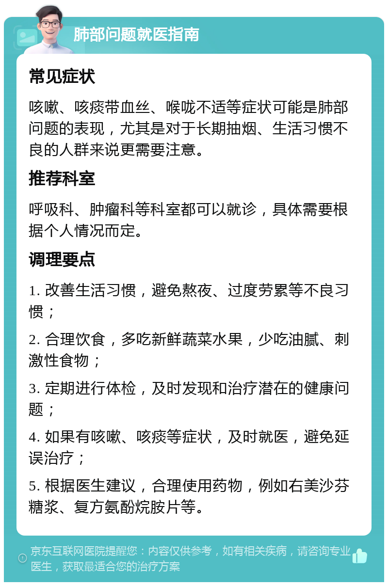 肺部问题就医指南 常见症状 咳嗽、咳痰带血丝、喉咙不适等症状可能是肺部问题的表现，尤其是对于长期抽烟、生活习惯不良的人群来说更需要注意。 推荐科室 呼吸科、肿瘤科等科室都可以就诊，具体需要根据个人情况而定。 调理要点 1. 改善生活习惯，避免熬夜、过度劳累等不良习惯； 2. 合理饮食，多吃新鲜蔬菜水果，少吃油腻、刺激性食物； 3. 定期进行体检，及时发现和治疗潜在的健康问题； 4. 如果有咳嗽、咳痰等症状，及时就医，避免延误治疗； 5. 根据医生建议，合理使用药物，例如右美沙芬糖浆、复方氨酚烷胺片等。