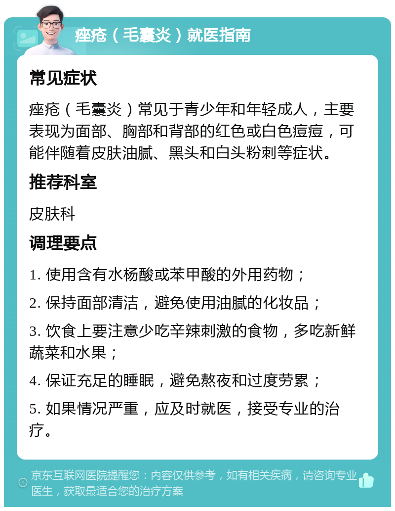 痤疮（毛囊炎）就医指南 常见症状 痤疮（毛囊炎）常见于青少年和年轻成人，主要表现为面部、胸部和背部的红色或白色痘痘，可能伴随着皮肤油腻、黑头和白头粉刺等症状。 推荐科室 皮肤科 调理要点 1. 使用含有水杨酸或苯甲酸的外用药物； 2. 保持面部清洁，避免使用油腻的化妆品； 3. 饮食上要注意少吃辛辣刺激的食物，多吃新鲜蔬菜和水果； 4. 保证充足的睡眠，避免熬夜和过度劳累； 5. 如果情况严重，应及时就医，接受专业的治疗。