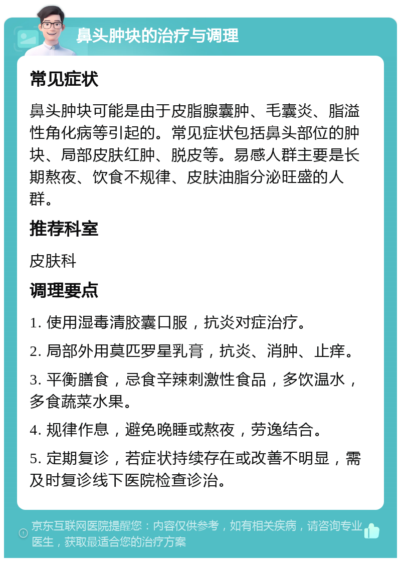 鼻头肿块的治疗与调理 常见症状 鼻头肿块可能是由于皮脂腺囊肿、毛囊炎、脂溢性角化病等引起的。常见症状包括鼻头部位的肿块、局部皮肤红肿、脱皮等。易感人群主要是长期熬夜、饮食不规律、皮肤油脂分泌旺盛的人群。 推荐科室 皮肤科 调理要点 1. 使用湿毒清胶囊口服，抗炎对症治疗。 2. 局部外用莫匹罗星乳膏，抗炎、消肿、止痒。 3. 平衡膳食，忌食辛辣刺激性食品，多饮温水，多食蔬菜水果。 4. 规律作息，避免晚睡或熬夜，劳逸结合。 5. 定期复诊，若症状持续存在或改善不明显，需及时复诊线下医院检查诊治。